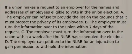 If a union makes a request to an employer for the names and addresses of employees eligible to vote in the union election: A. The employer can refuse to provide the list on the grounds that it must protect the privacy of its employees. B. The employer must turn the information over to the union within 7 days of the request. C. The employer must turn the information over to the union within a week after the NLRB has scheduled the election. D. The employer can petition to the NLRB for an injunction to gain permission to withhold the information.