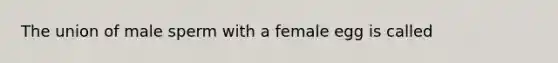 The union of male sperm with a female egg is called