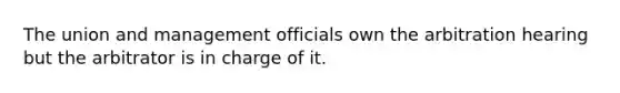 The union and management officials own the arbitration hearing but the arbitrator is in charge of it.