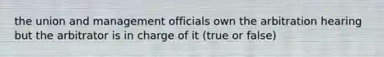 the union and management officials own the arbitration hearing but the arbitrator is in charge of it (true or false)