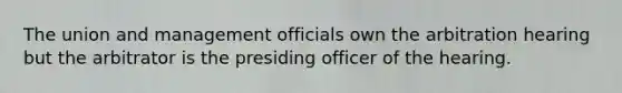 The union and management officials own the arbitration hearing but the arbitrator is the presiding officer of the hearing.