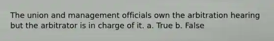 The union and management officials own the arbitration hearing but the arbitrator is in charge of it. a. True b. False