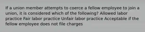 If a union member attempts to coerce a fellow employee to join a union, it is considered which of the following? Allowed labor practice Fair labor practice Unfair labor practice Acceptable if the fellow employee does not file charges