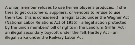 A union member refuses to use her employer's produces. If she tries to get customers, suppliers, or vendors to refuse to use them too, this is considered - a legal tactic under the Wagner Act (National Labor Relations Act of 1935) - a legal action protected by the union members' bill of rights in the Landrum-Griffin Act - an illegal secondary boycott under the Taft-Hartley Act - an illegal strike under the Railway Labor Act