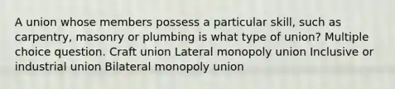 A union whose members possess a particular skill, such as carpentry, masonry or plumbing is what type of union? Multiple choice question. Craft union Lateral monopoly union Inclusive or industrial union Bilateral monopoly union