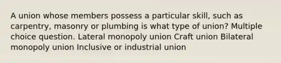 A union whose members possess a particular skill, such as carpentry, masonry or plumbing is what type of union? Multiple choice question. Lateral monopoly union Craft union Bilateral monopoly union Inclusive or industrial union