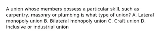 A union whose members possess a particular skill, such as carpentry, masonry or plumbing is what type of union? A. Lateral monopoly union B. Bilateral monopoly union C. Craft union D. Inclusive or industrial union