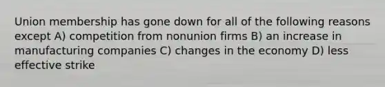 Union membership has gone down for all of the following reasons except A) competition from nonunion firms B) an increase in manufacturing companies C) changes in the economy D) less effective strike