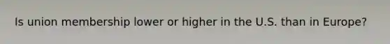 Is union membership lower or higher in the U.S. than in Europe?