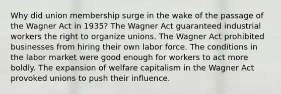 Why did union membership surge in the wake of the passage of the Wagner Act in 1935? The Wagner Act guaranteed industrial workers the right to organize unions. The Wagner Act prohibited businesses from hiring their own labor force. The conditions in the labor market were good enough for workers to act more boldly. The expansion of welfare capitalism in the Wagner Act provoked unions to push their influence.