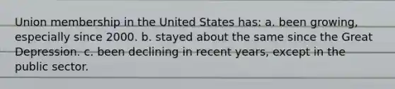Union membership in the United States has: a. been growing, especially since 2000. b. stayed about the same since the Great Depression. c. been declining in recent years, except in the public sector.