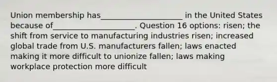 Union membership has_____________________ in the United States because of_____________________. Question 16 options: risen; the shift from service to manufacturing industries risen; increased global trade from U.S. manufacturers fallen; laws enacted making it more difficult to unionize fallen; laws making workplace protection more difficult