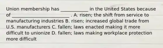 Union membership has ____________ in the United States because of _________________________ . A. risen; the shift from service to manufacturing industries B. risen; increased global trade from U.S. manufacturers C. fallen; laws enacted making it more difficult to unionize D. fallen; laws making workplace protection more difficult