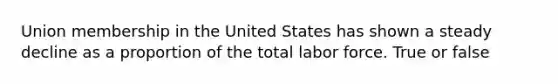 Union membership in the United States has shown a steady decline as a proportion of the total labor force. True or false