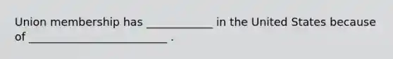 Union membership has ____________ in the United States because of _________________________ .