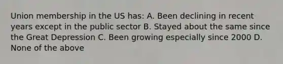 Union membership in the US has: A. Been declining in recent years except in the public sector B. Stayed about the same since the Great Depression C. Been growing especially since 2000 D. None of the above