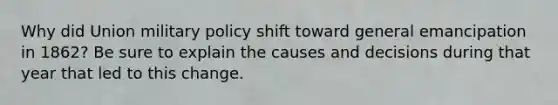 Why did Union military policy shift toward general emancipation in 1862? Be sure to explain the causes and decisions during that year that led to this change.