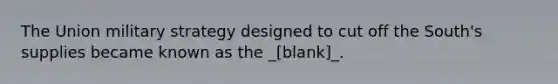 The Union military strategy designed to cut off the South's supplies became known as the _[blank]_.