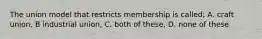 The union model that restricts membership is called; A. craft union, B industrial union, C. both of these, D. none of these