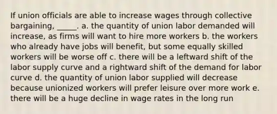 If union officials are able to increase wages through collective bargaining, _____. a. the quantity of union labor demanded will increase, as firms will want to hire more workers b. the workers who already have jobs will benefit, but some equally skilled workers will be worse off c. there will be a leftward shift of the labor supply curve and a rightward shift of the demand for labor curve d. the quantity of union labor supplied will decrease because unionized workers will prefer leisure over more work e. there will be a huge decline in wage rates in the long run