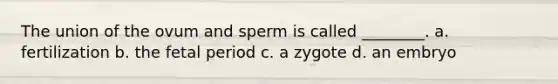 The union of the ovum and sperm is called ________. a. fertilization b. the fetal period c. a zygote d. an embryo