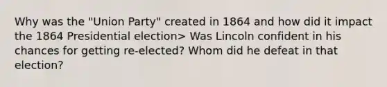 Why was the "Union Party" created in 1864 and how did it impact the 1864 Presidential election> Was Lincoln confident in his chances for getting re-elected? Whom did he defeat in that election?