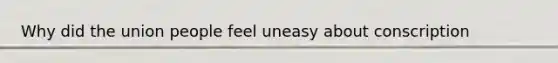 Why did the union people feel uneasy about conscription