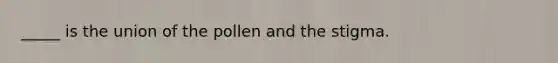_____ is the union of the pollen and the stigma.