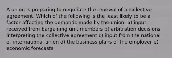 A union is preparing to negotiate the renewal of a collective agreement. Which of the following is the least likely to be a factor affecting the demands made by the union: a) input received from bargaining unit members b) arbitration decisions interpreting the collective agreement c) input from the national or international union d) the business plans of the employer e) economic forecasts