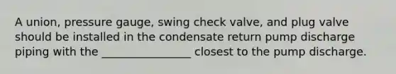 A union, pressure gauge, swing check valve, and plug valve should be installed in the condensate return pump discharge piping with the ________________ closest to the pump discharge.