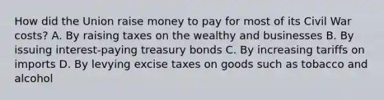 How did the Union raise money to pay for most of its Civil War costs? A. By raising taxes on the wealthy and businesses B. By issuing interest-paying treasury bonds C. By increasing tariffs on imports D. By levying excise taxes on goods such as tobacco and alcohol