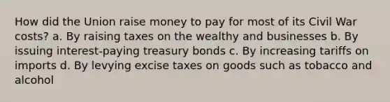 How did the Union raise money to pay for most of its Civil War costs? a. By raising taxes on the wealthy and businesses b. By issuing interest-paying treasury bonds c. By increasing tariffs on imports d. By levying excise taxes on goods such as tobacco and alcohol