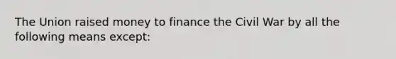 The Union raised money to finance the Civil War by all the following means except: