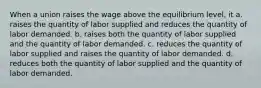 When a union raises the wage above the equilibrium level, it a. raises the quantity of labor supplied and reduces the quantity of labor demanded. b. raises both the quantity of labor supplied and the quantity of labor demanded. c. reduces the quantity of labor supplied and raises the quantity of labor demanded. d. reduces both the quantity of labor supplied and the quantity of labor demanded.