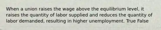 When a union raises the wage above the equilibrium level, it raises the quantity of labor supplied and reduces the quantity of labor demanded, resulting in higher unemployment. True False