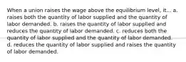 When a union raises the wage above the equilibrium level, it... a. raises both the quantity of labor supplied and the quantity of labor demanded. b. raises the quantity of labor supplied and reduces the quantity of labor demanded. c. reduces both the quantity of labor supplied and the quantity of labor demanded. d. reduces the quantity of labor supplied and raises the quantity of labor demanded.