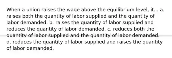 When a union raises the wage above the equilibrium level, it... a. raises both the quantity of labor supplied and the quantity of labor demanded. b. raises the quantity of labor supplied and reduces the quantity of labor demanded. c. reduces both the quantity of labor supplied and the quantity of labor demanded. d. reduces the quantity of labor supplied and raises the quantity of labor demanded.