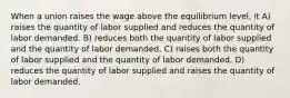 When a union raises the wage above the equilibrium level, it A) raises the quantity of labor supplied and reduces the quantity of labor demanded. B) reduces both the quantity of labor supplied and the quantity of labor demanded. C) raises both the quantity of labor supplied and the quantity of labor demanded. D) reduces the quantity of labor supplied and raises the quantity of labor demanded.