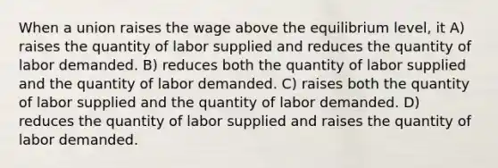 When a union raises the wage above the equilibrium level, it A) raises the quantity of labor supplied and reduces the quantity of labor demanded. B) reduces both the quantity of labor supplied and the quantity of labor demanded. C) raises both the quantity of labor supplied and the quantity of labor demanded. D) reduces the quantity of labor supplied and raises the quantity of labor demanded.