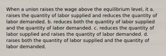 When a union raises the wage above the equilibrium level, it a. raises the quantity of labor supplied and reduces the quantity of labor demanded. b. reduces both the quantity of labor supplied and the quantity of labor demanded. c. reduces the quantity of labor supplied and raises the quantity of labor demanded. d. raises both the quantity of labor supplied and the quantity of labor demanded.