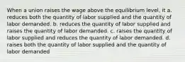 When a union raises the wage above the equilibrium level, it a. reduces both the quantity of labor supplied and the quantity of labor demanded. b. reduces the quantity of labor supplied and raises the quantity of labor demanded. c. raises the quantity of labor supplied and reduces the quantity of labor demanded. d. raises both the quantity of labor supplied and the quantity of labor demanded