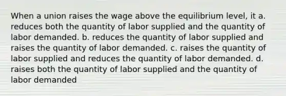 When a union raises the wage above the equilibrium level, it a. reduces both the quantity of labor supplied and the quantity of labor demanded. b. reduces the quantity of labor supplied and raises the quantity of labor demanded. c. raises the quantity of labor supplied and reduces the quantity of labor demanded. d. raises both the quantity of labor supplied and the quantity of labor demanded