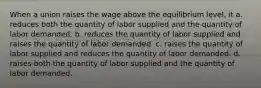 When a union raises the wage above the equilibrium level, it a. reduces both the quantity of labor supplied and the quantity of labor demanded. b. reduces the quantity of labor supplied and raises the quantity of labor demanded. c. raises the quantity of labor supplied and reduces the quantity of labor demanded. d. raises both the quantity of labor supplied and the quantity of labor demanded.