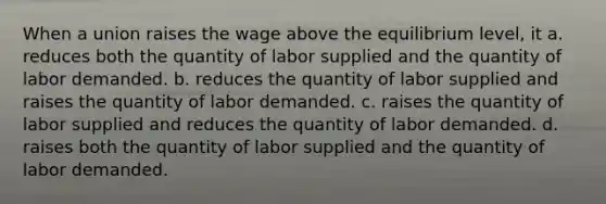 When a union raises the wage above the equilibrium level, it a. reduces both the quantity of labor supplied and the quantity of labor demanded. b. reduces the quantity of labor supplied and raises the quantity of labor demanded. c. raises the quantity of labor supplied and reduces the quantity of labor demanded. d. raises both the quantity of labor supplied and the quantity of labor demanded.