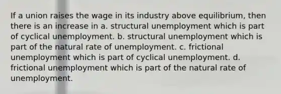 If a union raises the wage in its industry above equilibrium, then there is an increase in a. structural unemployment which is part of cyclical unemployment. b. structural unemployment which is part of the natural rate of unemployment. c. frictional unemployment which is part of cyclical unemployment. d. frictional unemployment which is part of the natural rate of unemployment.