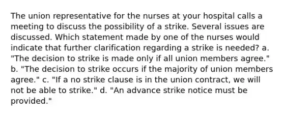 The union representative for the nurses at your hospital calls a meeting to discuss the possibility of a strike. Several issues are discussed. Which statement made by one of the nurses would indicate that further clarification regarding a strike is needed? a. "The decision to strike is made only if all union members agree." b. "The decision to strike occurs if the majority of union members agree." c. "If a no strike clause is in the union contract, we will not be able to strike." d. "An advance strike notice must be provided."