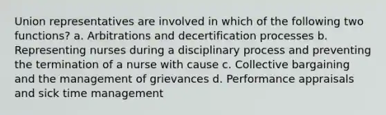 Union representatives are involved in which of the following two functions? a. Arbitrations and decertification processes b. Representing nurses during a disciplinary process and preventing the termination of a nurse with cause c. Collective bargaining and the management of grievances d. Performance appraisals and sick time management