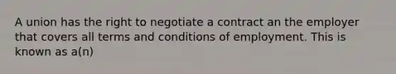 A union has the right to negotiate a contract an the employer that covers all terms and conditions of employment. This is known as a(n)