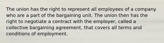 The union has the right to represent all employees of a company who are a part of the bargaining unit. The union then has the right to negotiate a contract with the employer, called a collective bargaining agreement, that covers all terms and conditions of employment.