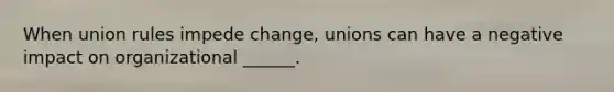 When union rules impede change, unions can have a negative impact on organizational ______.